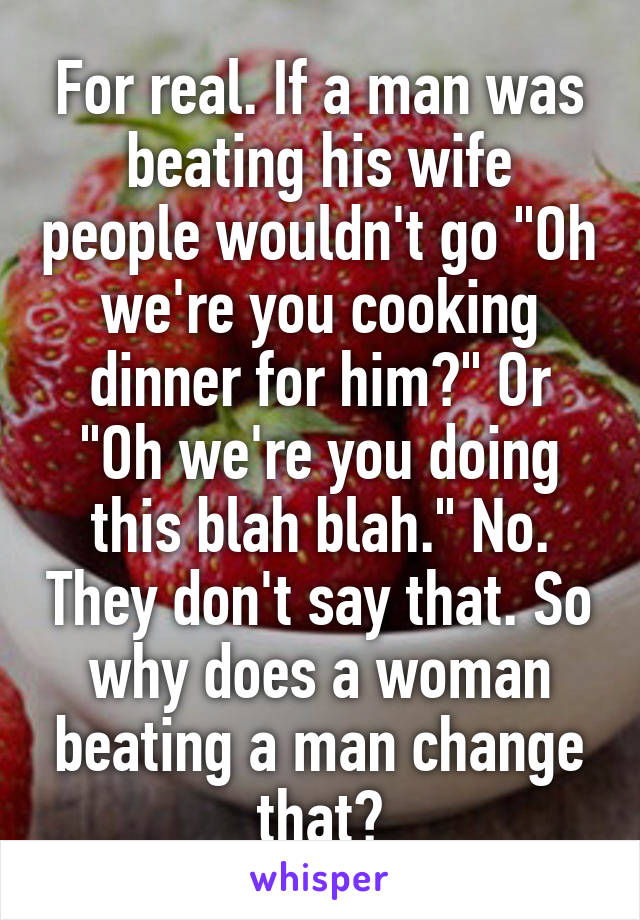 For real. If a man was beating his wife people wouldn't go "Oh we're you cooking dinner for him?" Or "Oh we're you doing this blah blah." No. They don't say that. So why does a woman beating a man change that?