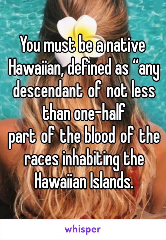 You must be a native Hawaiian, defined as “any descendant of not less than one-half part of the blood of the races inhabiting the Hawaiian Islands.