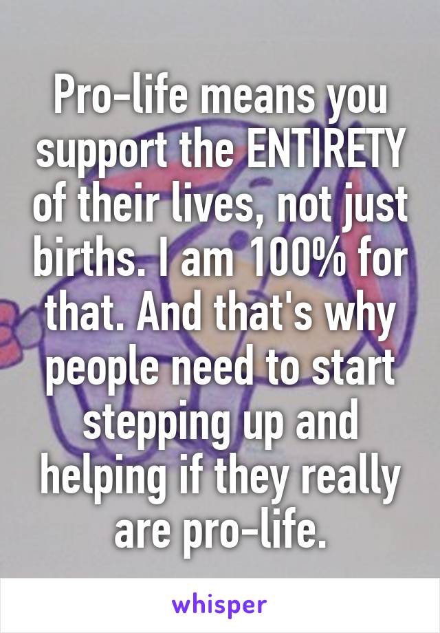 Pro-life means you support the ENTIRETY of their lives, not just births. I am 100% for that. And that's why people need to start stepping up and helping if they really are pro-life.