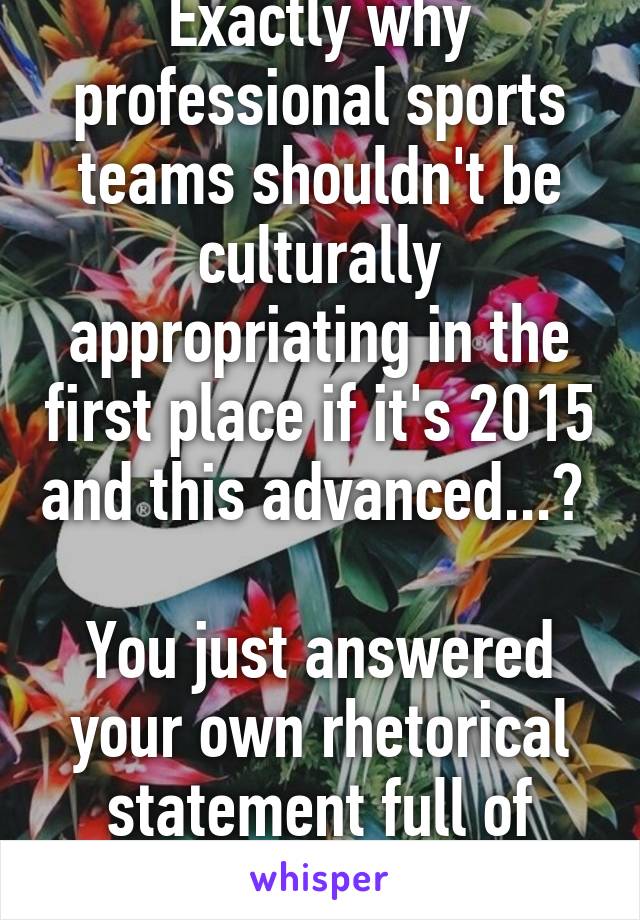 Exactly why professional sports teams shouldn't be culturally appropriating in the first place if it's 2015 and this advanced...? 

You just answered your own rhetorical statement full of contradictions...