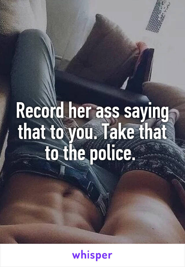 Record her ass saying that to you. Take that to the police. 