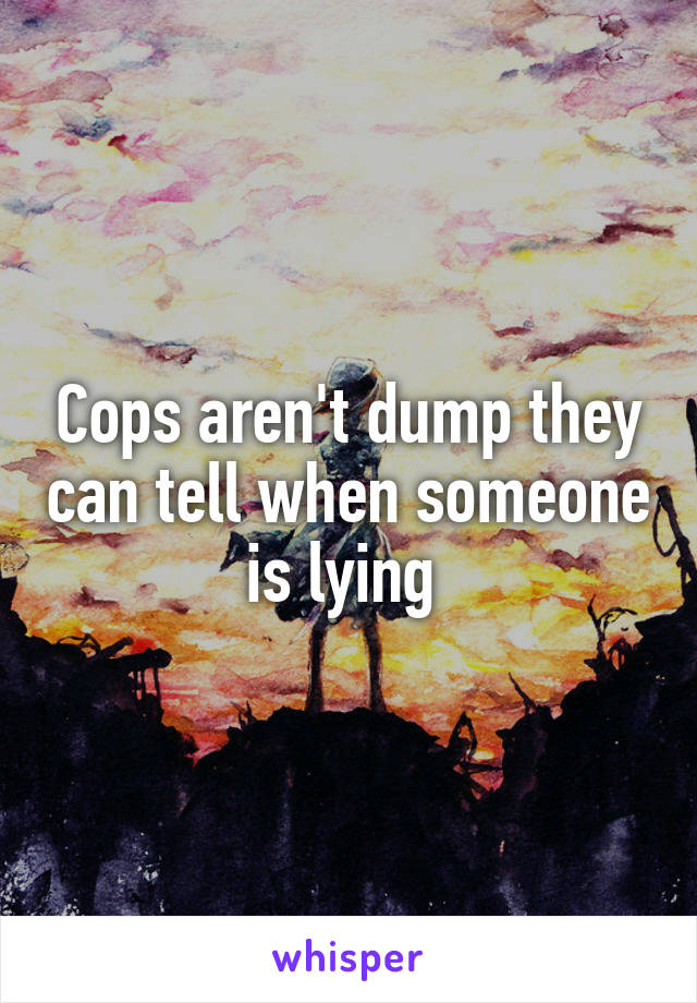 Cops aren't dump they can tell when someone is lying 