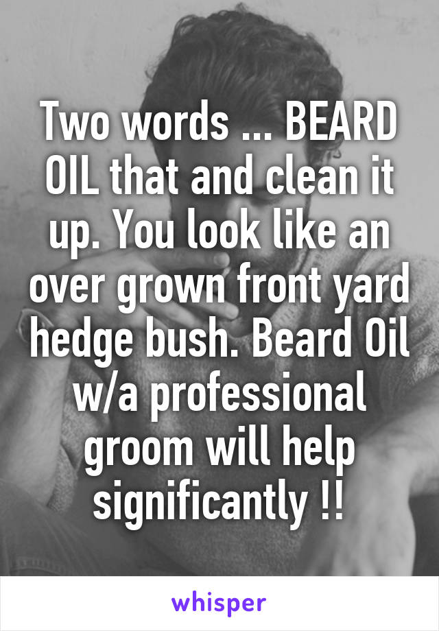 Two words ... BEARD OIL that and clean it up. You look like an over grown front yard hedge bush. Beard Oil w/a professional groom will help significantly !!