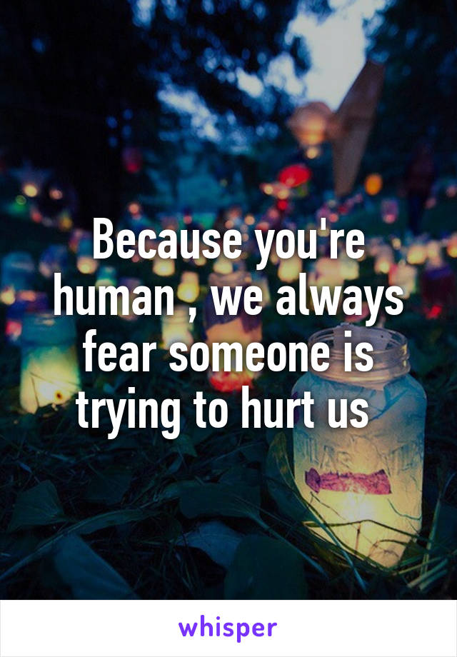 Because you're human , we always fear someone is trying to hurt us 