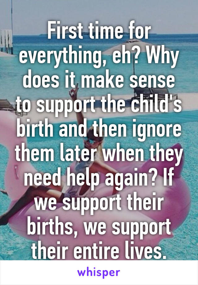 First time for everything, eh? Why does it make sense to support the child's birth and then ignore them later when they need help again? If we support their births, we support their entire lives.