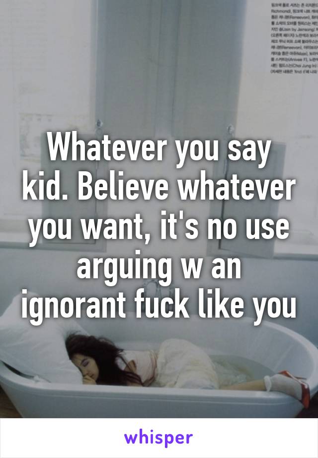 Whatever you say kid. Believe whatever you want, it's no use arguing w an ignorant fuck like you