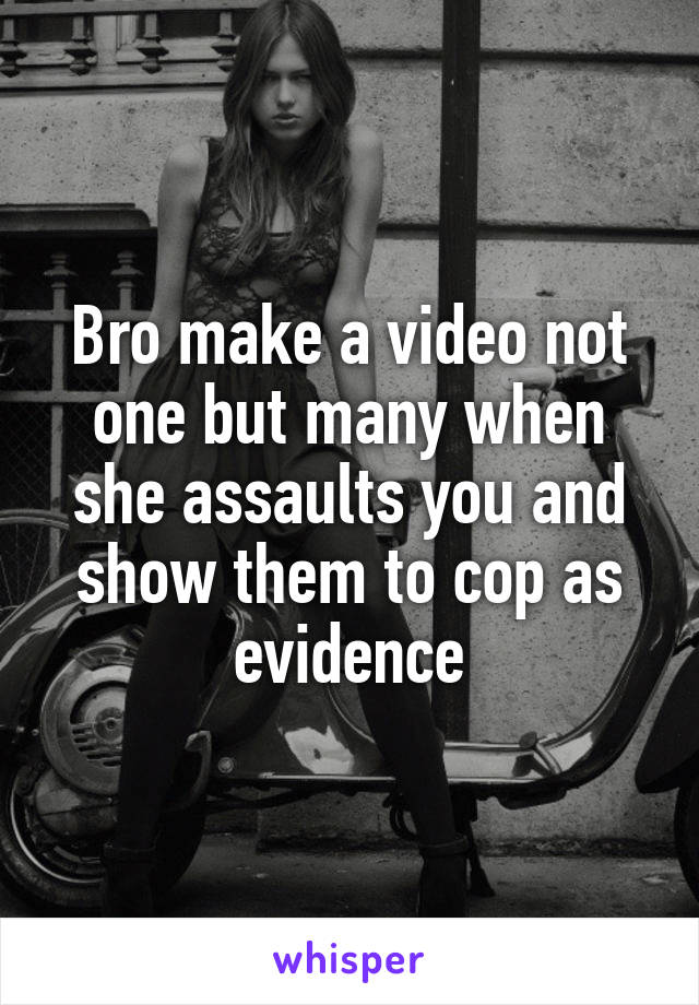 Bro make a video not one but many when she assaults you and show them to cop as evidence