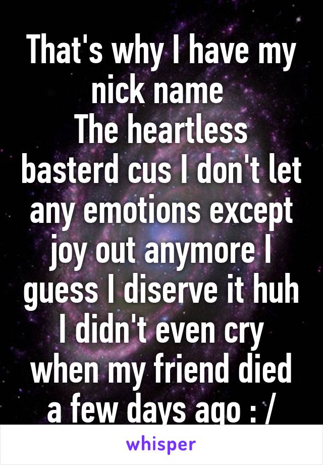 That's why I have my nick name 
The heartless basterd cus I don't let any emotions except joy out anymore I guess I diserve it huh I didn't even cry when my friend died a few days ago : /