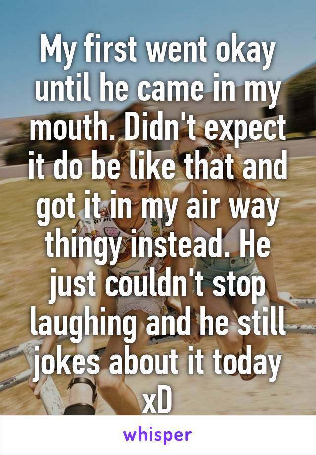 My first went okay until he came in my mouth. Didn't expect it do be like that and got it in my air way thingy instead. He just couldn't stop laughing and he still jokes about it today xD