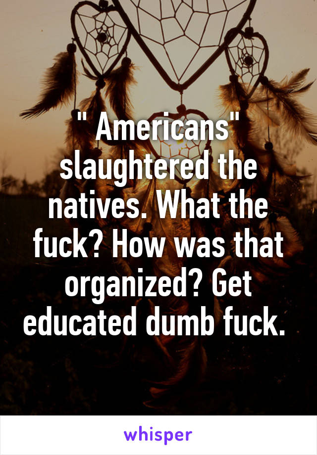 " Americans" slaughtered the natives. What the fuck? How was that organized? Get educated dumb fuck. 