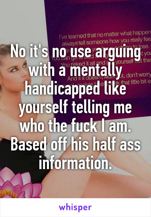 No it's no use arguing with a mentally handicapped like yourself telling me who the fuck I am. Based off his half ass information.