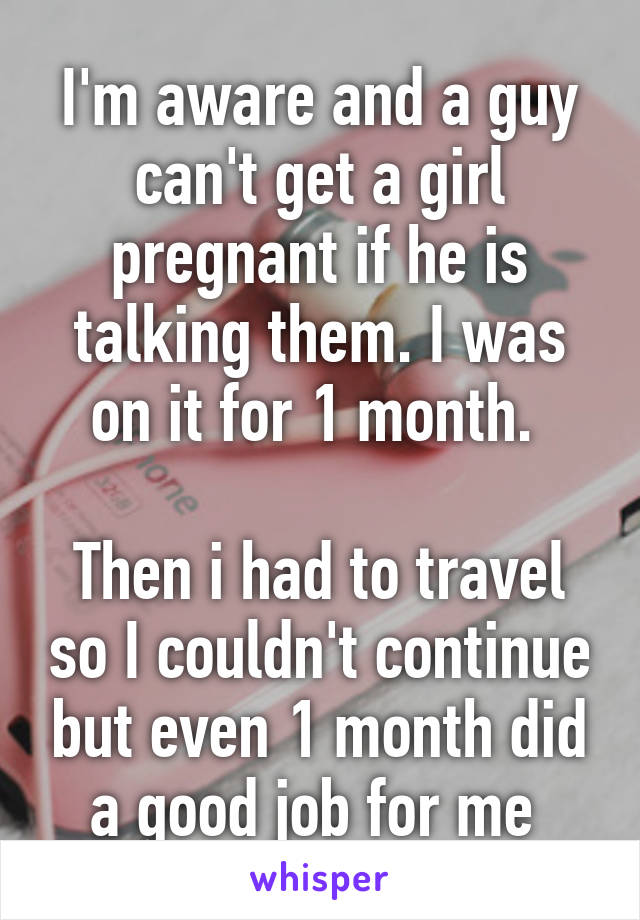 I'm aware and a guy can't get a girl pregnant if he is talking them. I was on it for 1 month. 

Then i had to travel so I couldn't continue but even 1 month did a good job for me 
