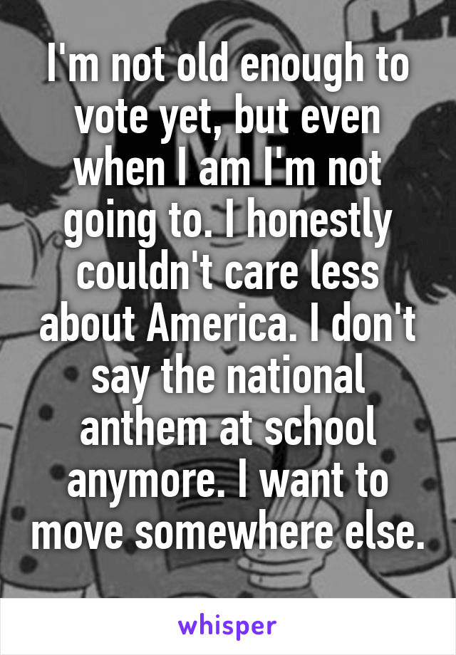 I'm not old enough to vote yet, but even when I am I'm not going to. I honestly couldn't care less about America. I don't say the national anthem at school anymore. I want to move somewhere else. 