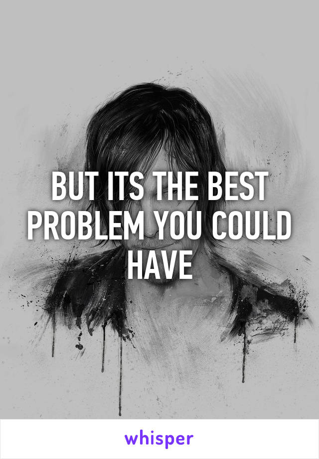 BUT ITS THE BEST PROBLEM YOU COULD HAVE