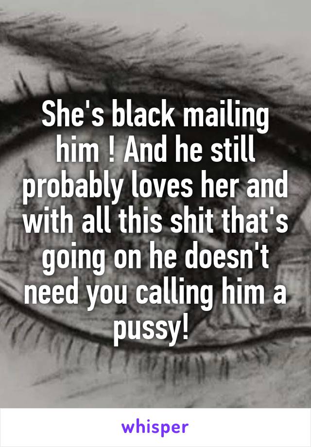 She's black mailing him ! And he still probably loves her and with all this shit that's going on he doesn't need you calling him a pussy! 