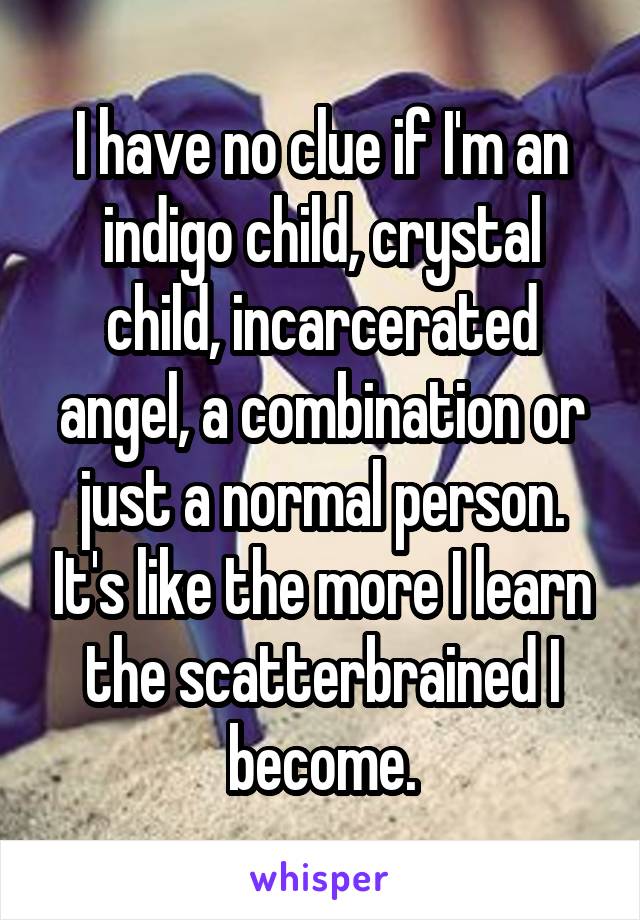 I have no clue if I'm an indigo child, crystal child, incarcerated angel, a combination or just a normal person. It's like the more I learn the scatterbrained I become.