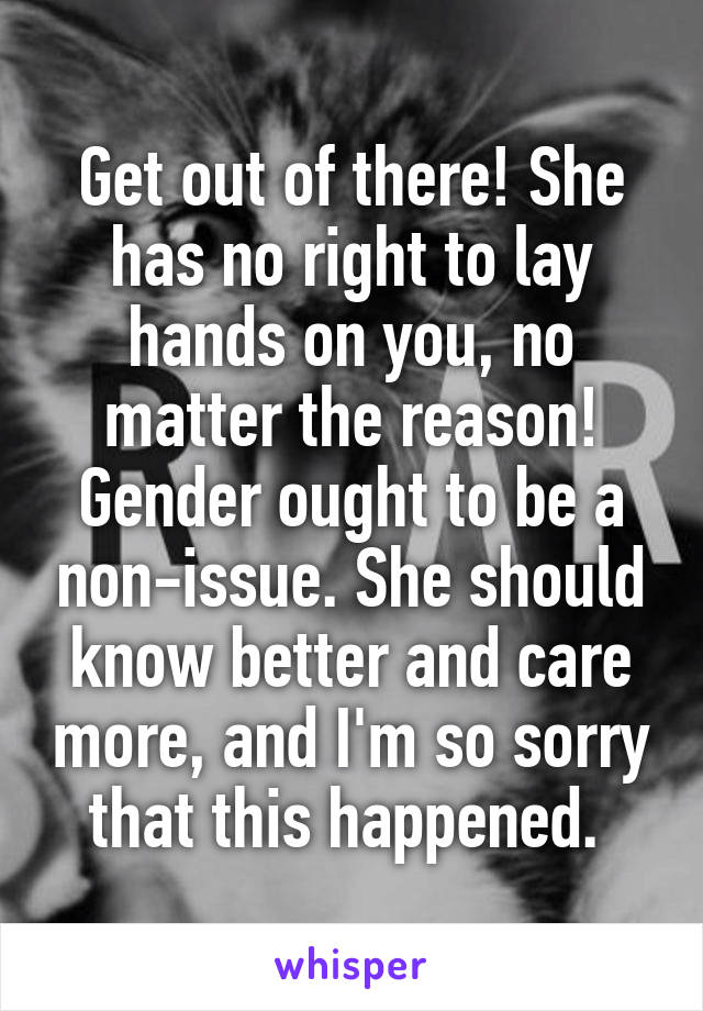 Get out of there! She has no right to lay hands on you, no matter the reason! Gender ought to be a non-issue. She should know better and care more, and I'm so sorry that this happened. 