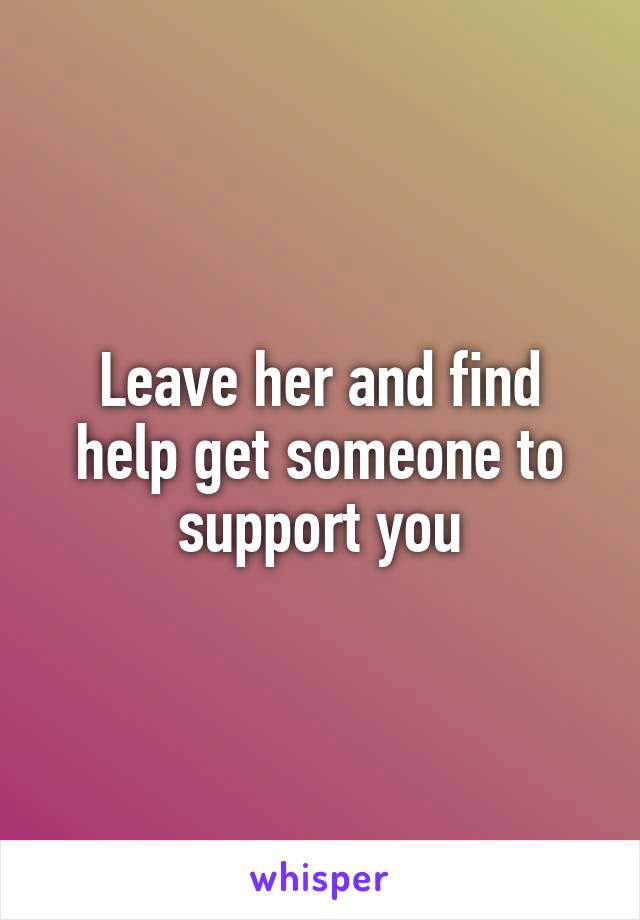 Leave her and find help get someone to support you