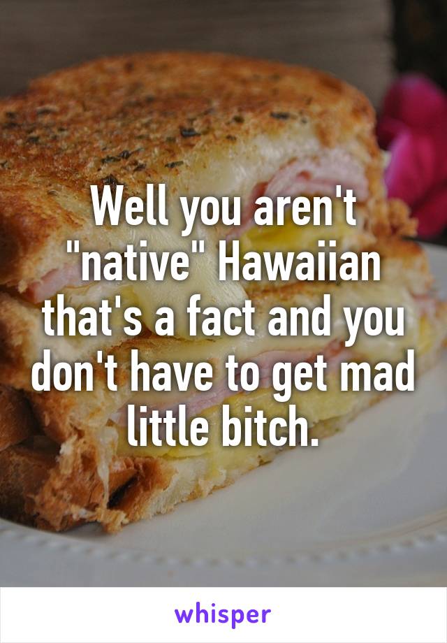 Well you aren't "native" Hawaiian that's a fact and you don't have to get mad little bitch.