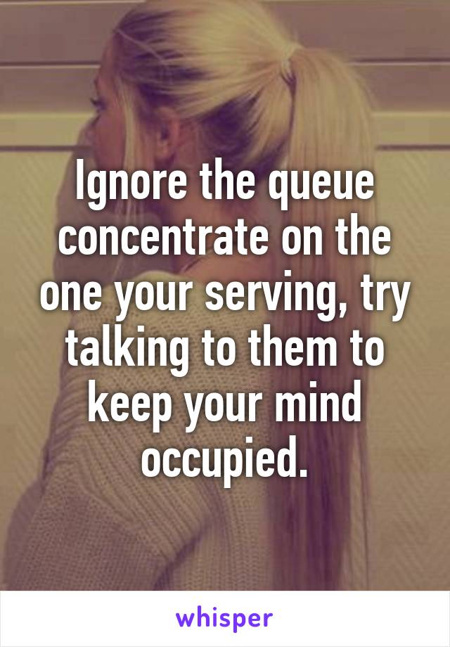 Ignore the queue concentrate on the one your serving, try talking to them to keep your mind occupied.