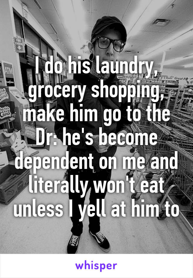 I do his laundry, grocery shopping, make him go to the Dr: he's become dependent on me and literally won't eat unless I yell at him to