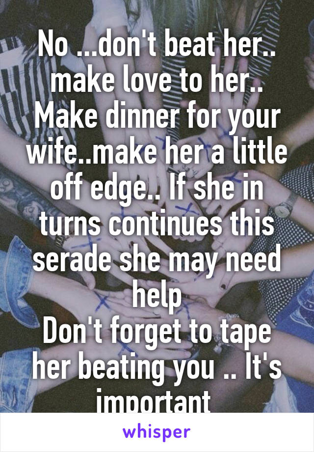 No ...don't beat her.. make love to her.. Make dinner for your wife..make her a little off edge.. If she in turns continues this serade she may need help
Don't forget to tape her beating you .. It's important 