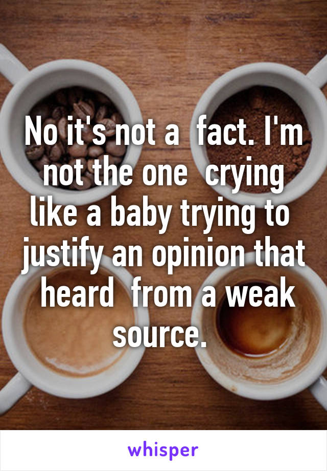 No it's not a  fact. I'm not the one  crying like a baby trying to  justify an opinion that  heard  from a weak source. 