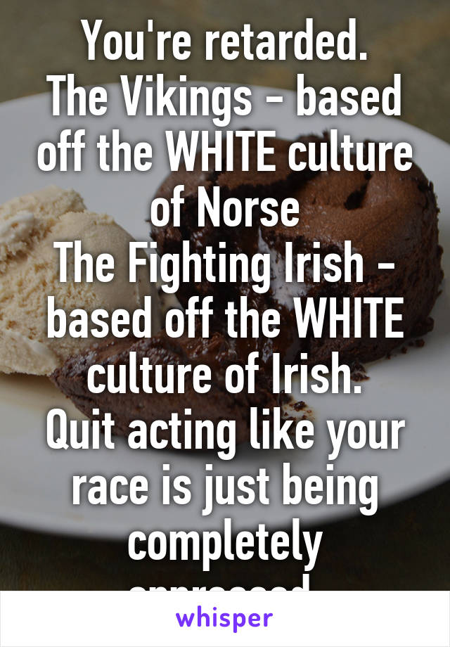 You're retarded.
The Vikings - based off the WHITE culture of Norse
The Fighting Irish - based off the WHITE culture of Irish.
Quit acting like your race is just being completely oppressed.