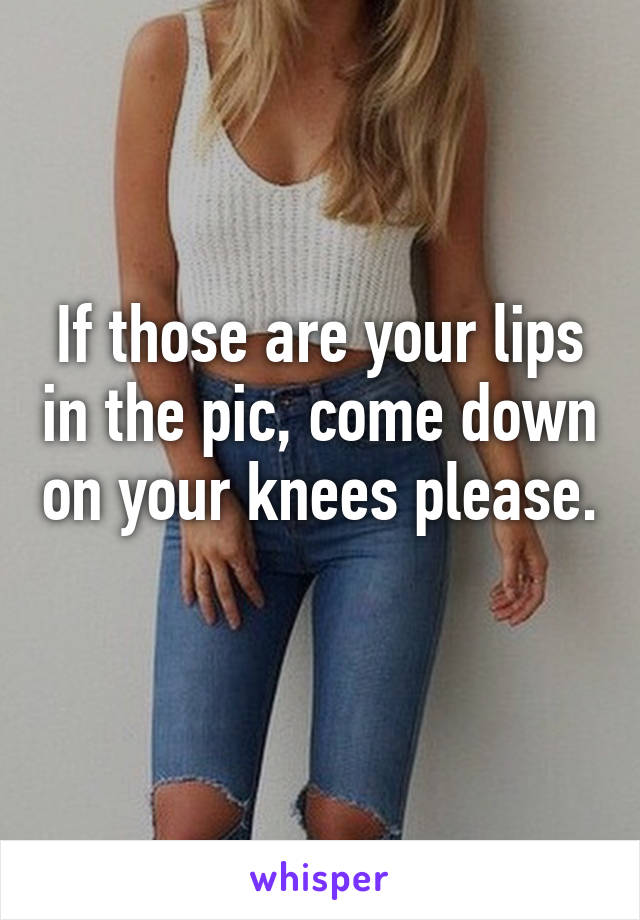 If those are your lips in the pic, come down on your knees please. 