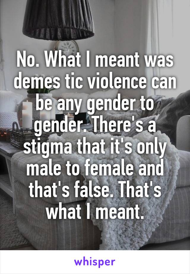 No. What I meant was demes tic violence can be any gender to gender. There's a stigma that it's only male to female and that's false. That's what I meant.