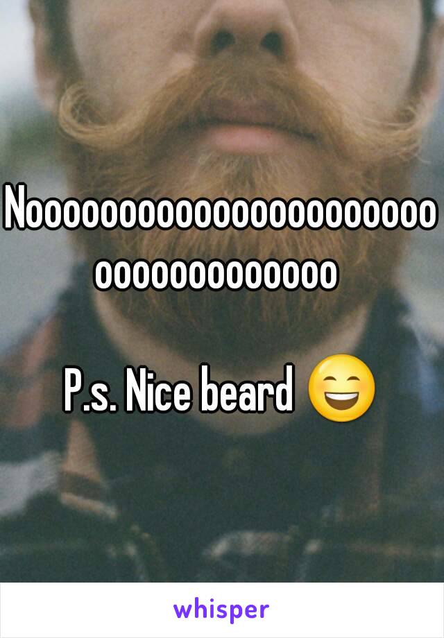 Nooooooooooooooooooooooooooooooooooo 

P.s. Nice beard 😄