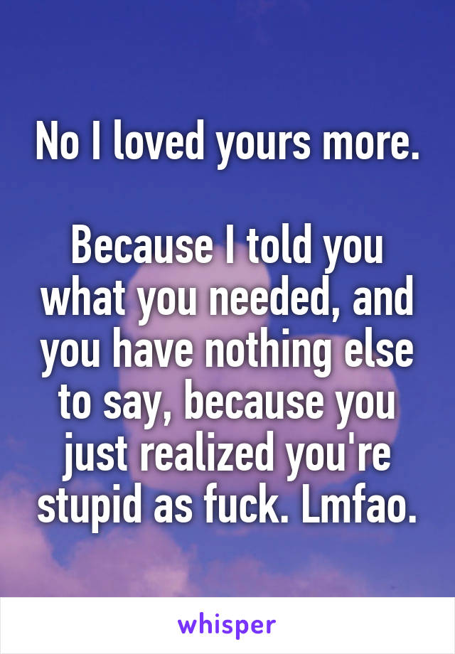 No I loved yours more.

Because I told you what you needed, and you have nothing else to say, because you just realized you're stupid as fuck. Lmfao.