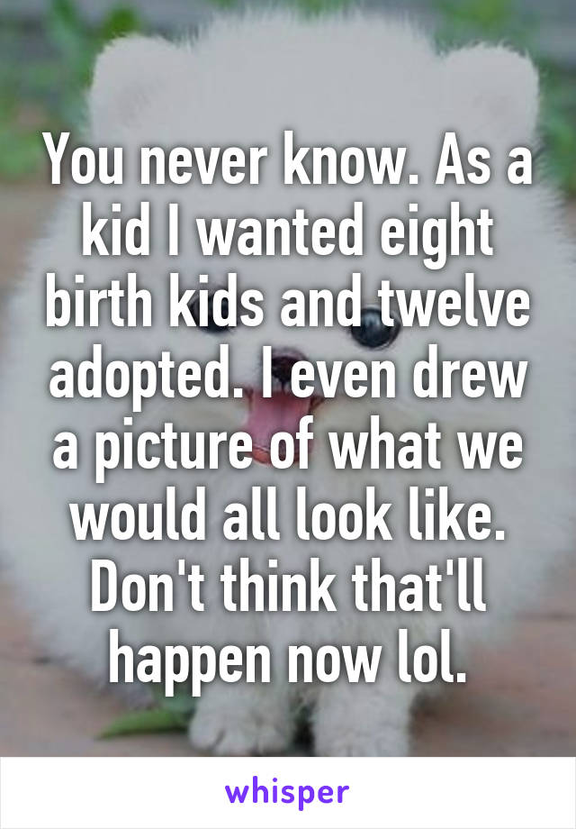 You never know. As a kid I wanted eight birth kids and twelve adopted. I even drew a picture of what we would all look like. Don't think that'll happen now lol.