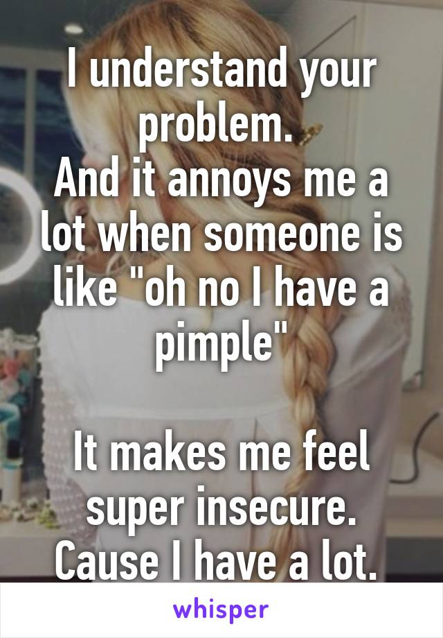 I understand your problem. 
And it annoys me a lot when someone is like "oh no I have a pimple"

It makes me feel super insecure. Cause I have a lot. 