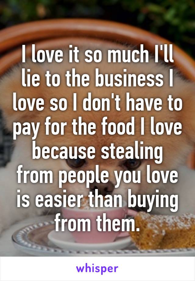 I love it so much I'll lie to the business I love so I don't have to pay for the food I love because stealing from people you love is easier than buying from them.