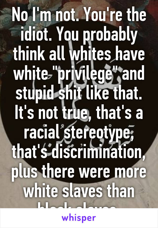 No I'm not. You're the idiot. You probably think all whites have white "privilege" and stupid shit like that. It's not true, that's a racial stereotype, that's discrimination, plus there were more white slaves than black slaves,