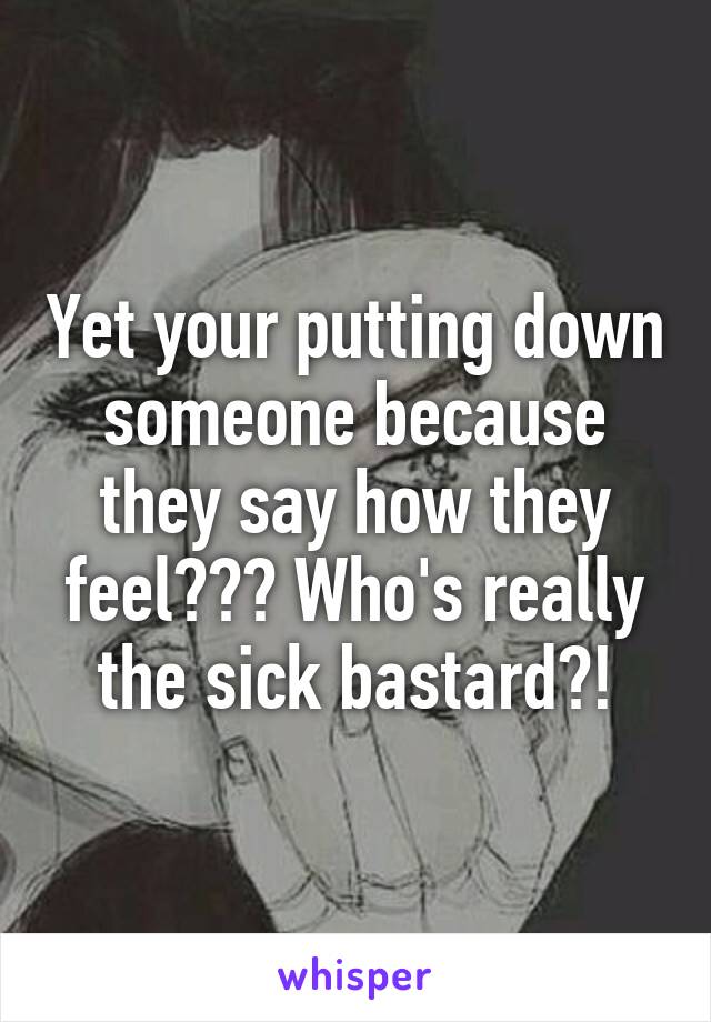 Yet your putting down someone because they say how they feel??? Who's really the sick bastard?!