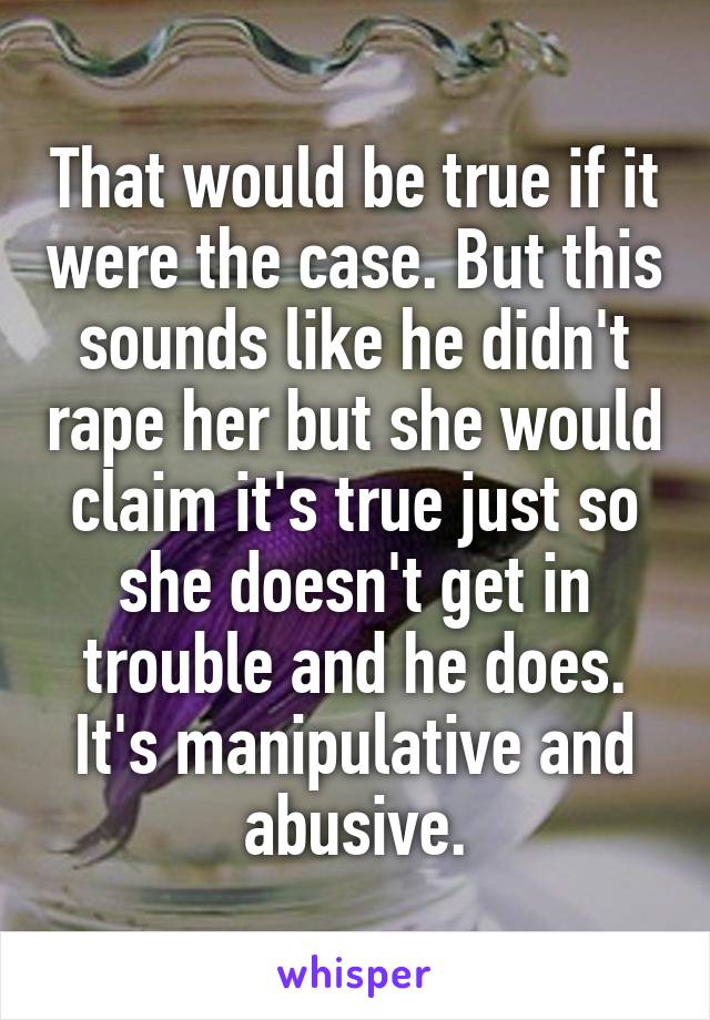 That would be true if it were the case. But this sounds like he didn't rape her but she would claim it's true just so she doesn't get in trouble and he does. It's manipulative and abusive.