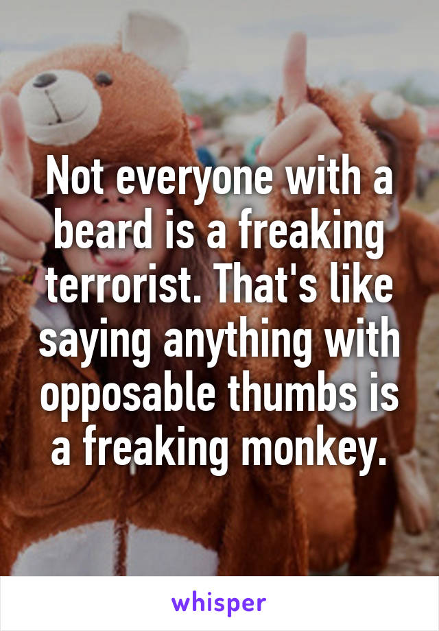 Not everyone with a beard is a freaking terrorist. That's like saying anything with opposable thumbs is a freaking monkey.