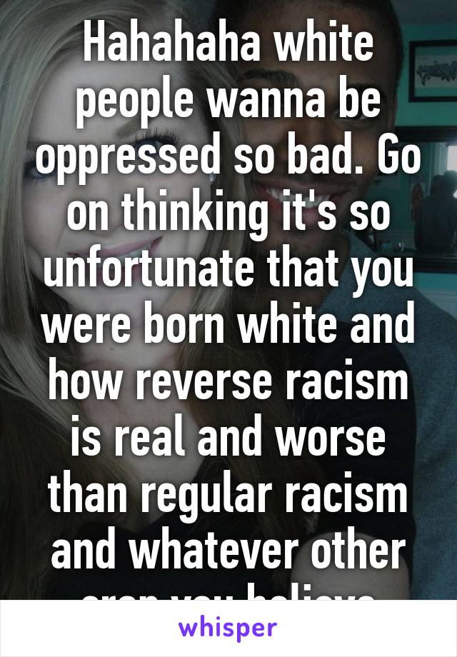 Hahahaha white people wanna be oppressed so bad. Go on thinking it's so unfortunate that you were born white and how reverse racism is real and worse than regular racism and whatever other crap you believe