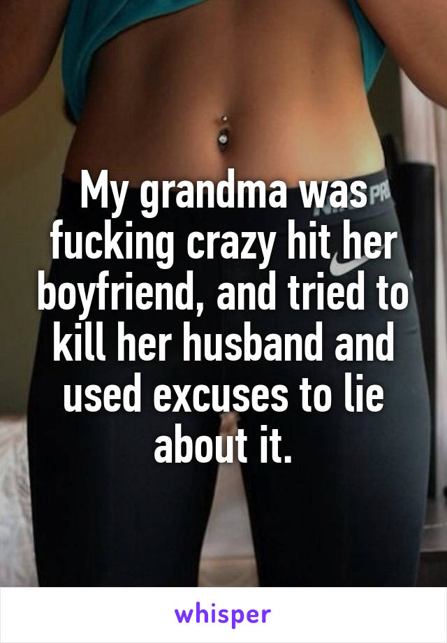 My grandma was fucking crazy hit her boyfriend, and tried to kill her husband and used excuses to lie about it.