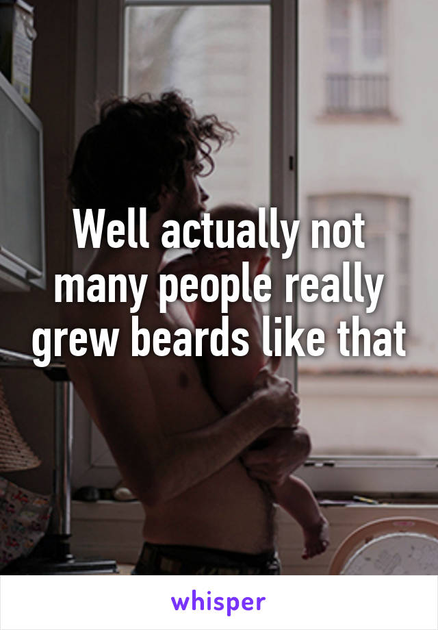 Well actually not many people really grew beards like that 