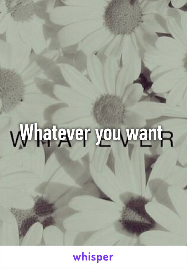 Whatever you want 