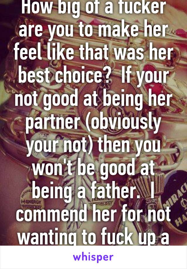 How big of a fucker are you to make her feel like that was her best choice?  If your not good at being her partner (obviously your not) then you won't be good at being a father.  I commend her for not wanting to fuck up a child!