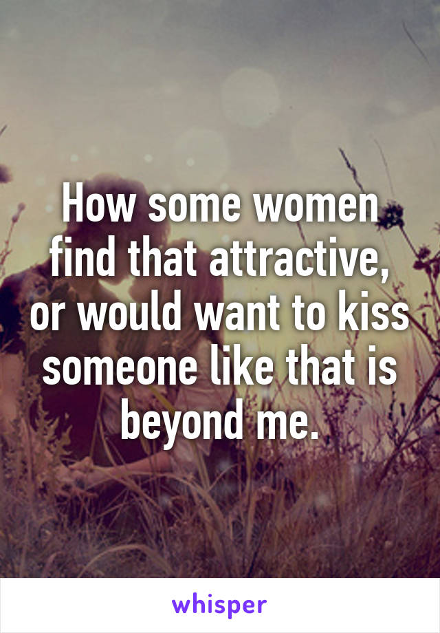 How some women find that attractive, or would want to kiss someone like that is beyond me.