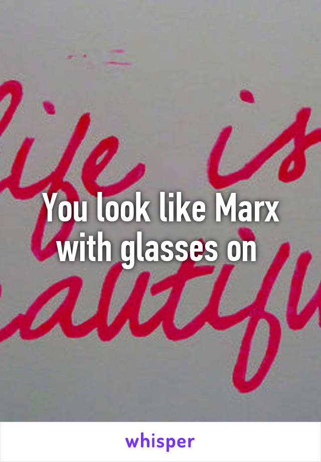 You look like Marx with glasses on 