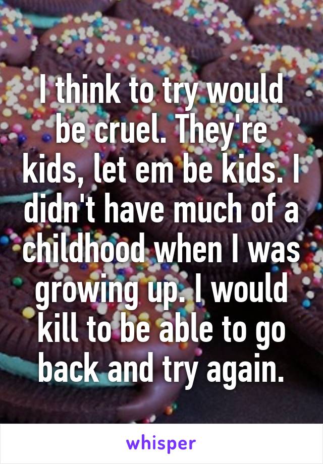 I think to try would be cruel. They're kids, let em be kids. I didn't have much of a childhood when I was growing up. I would kill to be able to go back and try again.