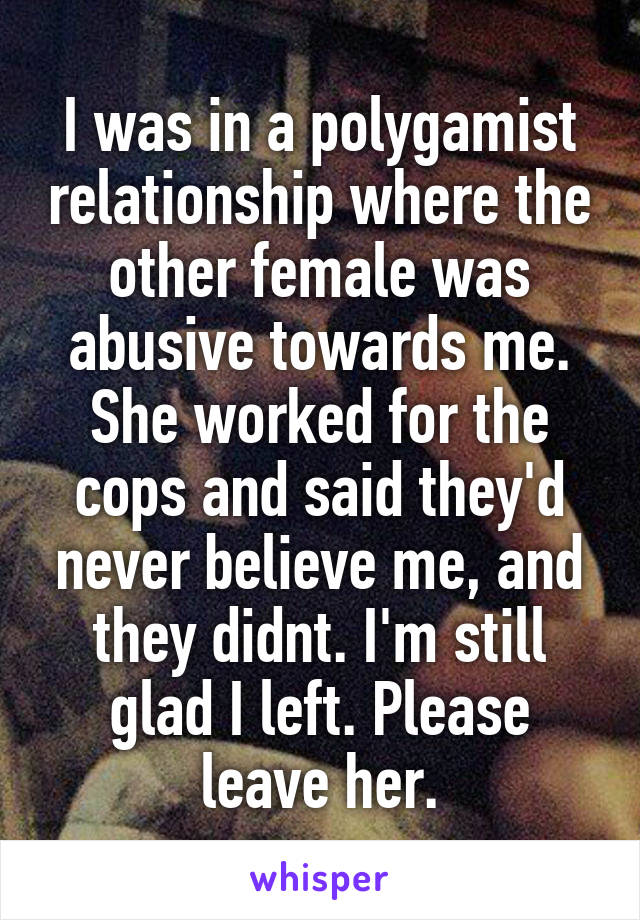 I was in a polygamist relationship where the other female was abusive towards me. She worked for the cops and said they'd never believe me, and they didnt. I'm still glad I left. Please leave her.