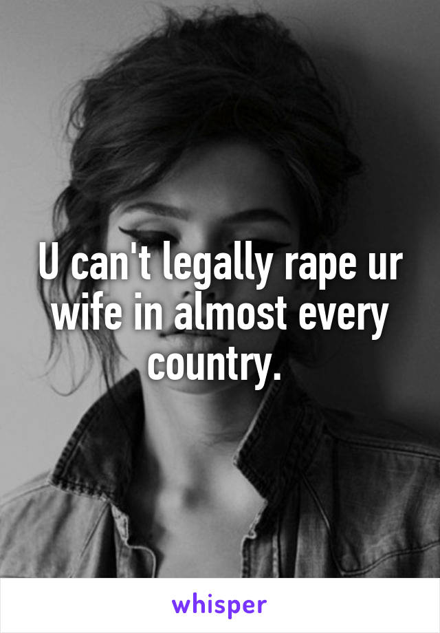 U can't legally rape ur wife in almost every country. 