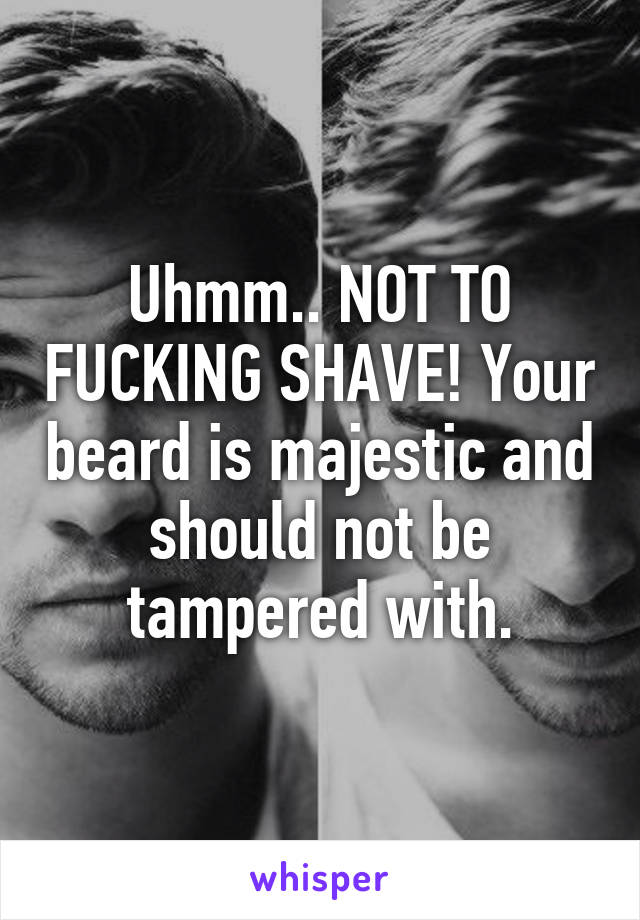 Uhmm.. NOT TO FUCKING SHAVE! Your beard is majestic and should not be tampered with.